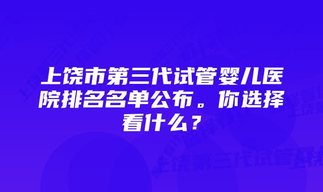 上饶市第三代试管婴儿医院排名名单公布。你选择看什么？