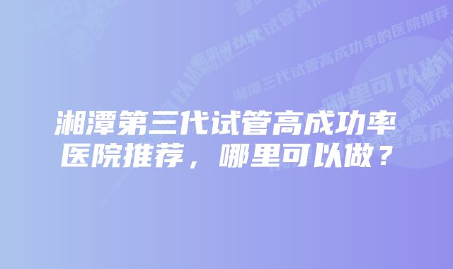 湘潭第三代试管高成功率医院推荐，哪里可以做？