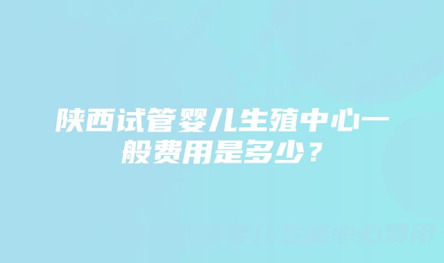 陕西试管婴儿生殖中心一般费用是多少？