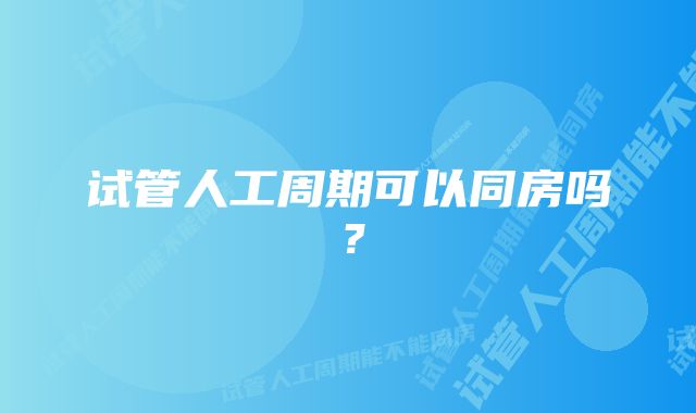 试管人工周期可以同房吗？