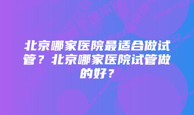 北京哪家医院最适合做试管？北京哪家医院试管做的好？