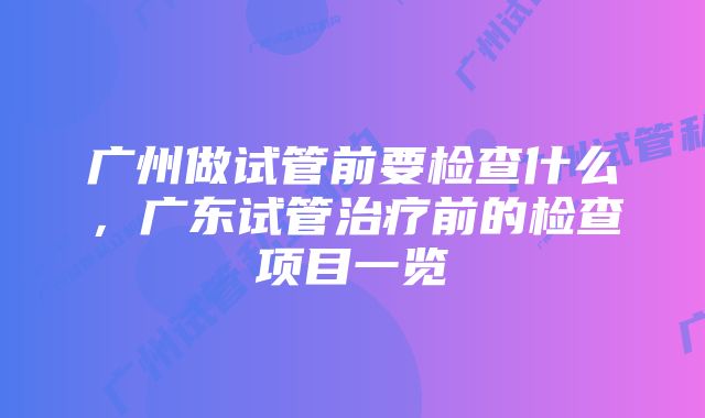 广州做试管前要检查什么，广东试管治疗前的检查项目一览