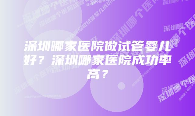 深圳哪家医院做试管婴儿好？深圳哪家医院成功率高？