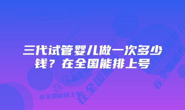 三代试管婴儿做一次多少钱？在全国能排上号