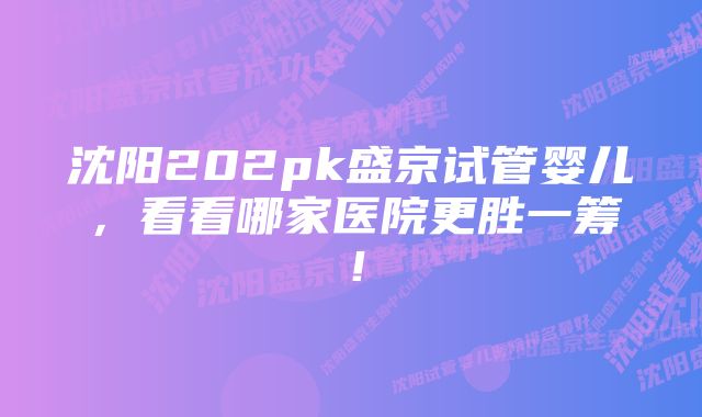 沈阳202pk盛京试管婴儿，看看哪家医院更胜一筹！