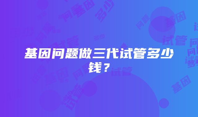 基因问题做三代试管多少钱？