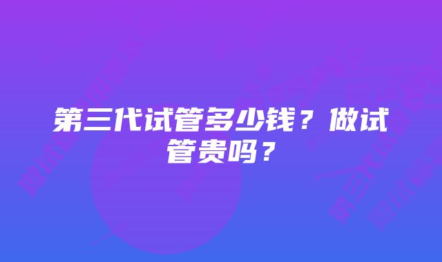 第三代试管多少钱？做试管贵吗？