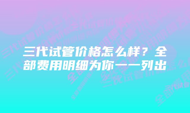 三代试管价格怎么样？全部费用明细为你一一列出