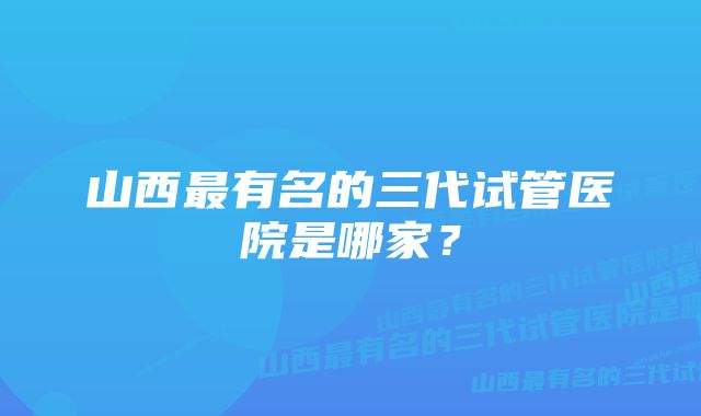 山西最有名的三代试管医院是哪家？