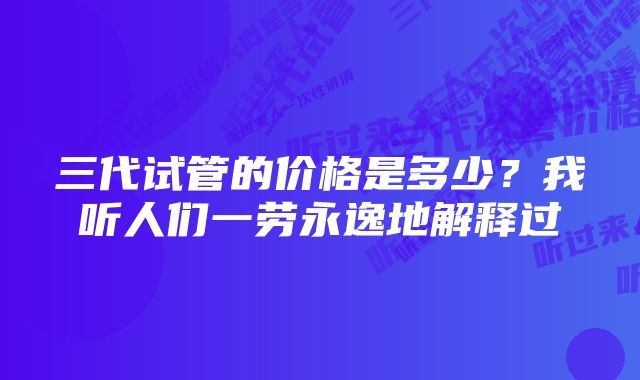 三代试管的价格是多少？我听人们一劳永逸地解释过