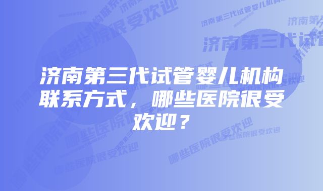 济南第三代试管婴儿机构联系方式，哪些医院很受欢迎？