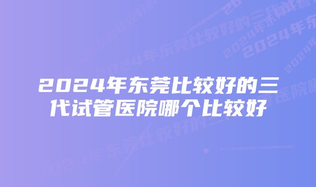 2024年东莞比较好的三代试管医院哪个比较好