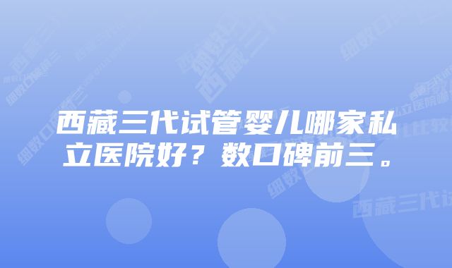 西藏三代试管婴儿哪家私立医院好？数口碑前三。