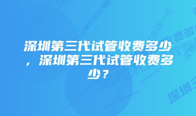 深圳第三代试管收费多少，深圳第三代试管收费多少？