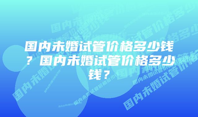 国内未婚试管价格多少钱？国内未婚试管价格多少钱？