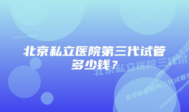 北京私立医院第三代试管多少钱？