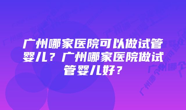 广州哪家医院可以做试管婴儿？广州哪家医院做试管婴儿好？