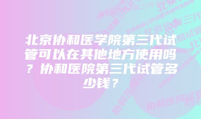 北京协和医学院第三代试管可以在其他地方使用吗？协和医院第三代试管多少钱？