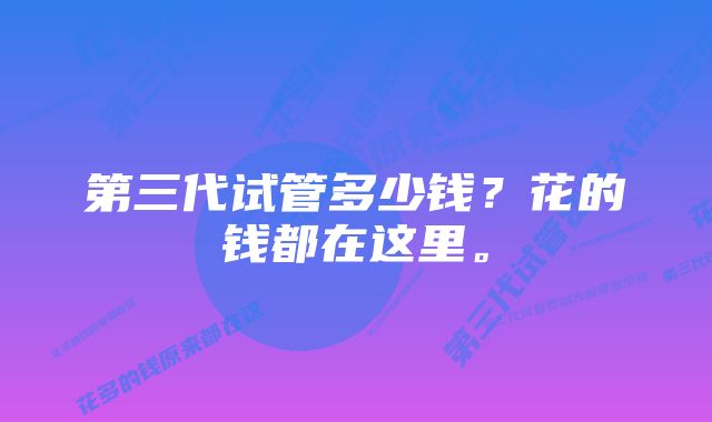 第三代试管多少钱？花的钱都在这里。