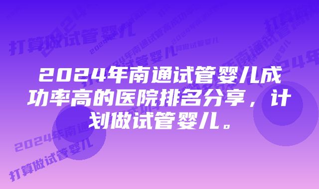 2024年南通试管婴儿成功率高的医院排名分享，计划做试管婴儿。