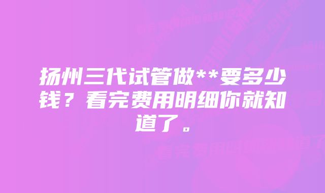 扬州三代试管做**要多少钱？看完费用明细你就知道了。