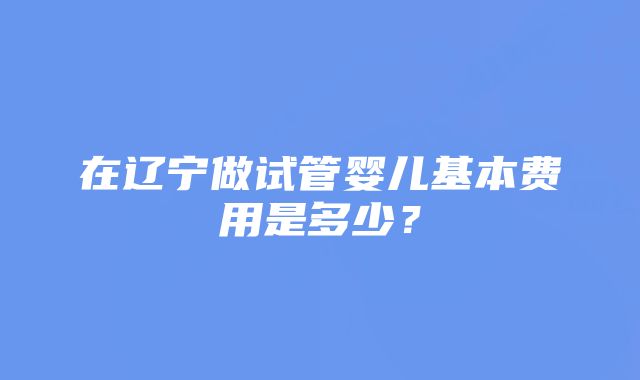 在辽宁做试管婴儿基本费用是多少？