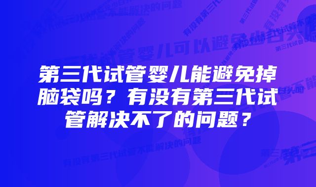 第三代试管婴儿能避免掉脑袋吗？有没有第三代试管解决不了的问题？