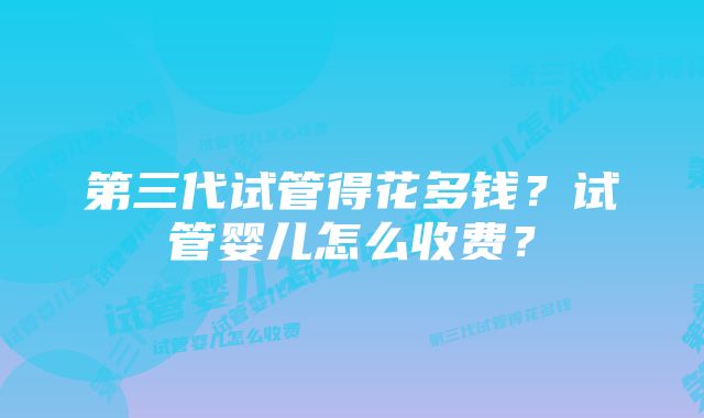 第三代试管得花多钱？试管婴儿怎么收费？