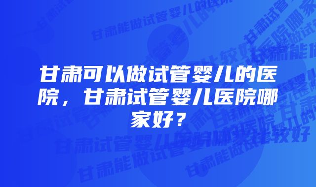 甘肃可以做试管婴儿的医院，甘肃试管婴儿医院哪家好？