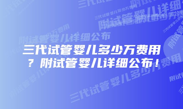 三代试管婴儿多少万费用？附试管婴儿详细公布！