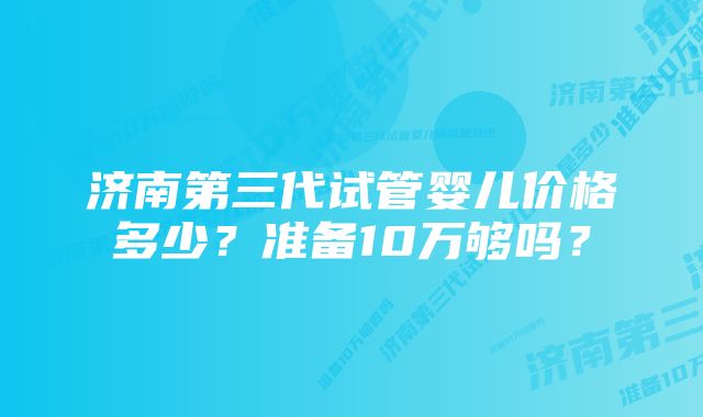 济南第三代试管婴儿价格多少？准备10万够吗？