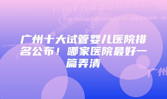 广州十大试管婴儿医院排名公布！哪家医院最好一篇弄清