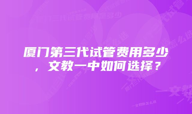 厦门第三代试管费用多少，文教一中如何选择？