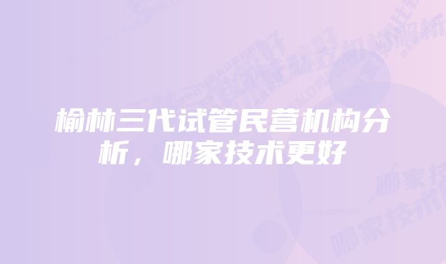 榆林三代试管民营机构分析，哪家技术更好