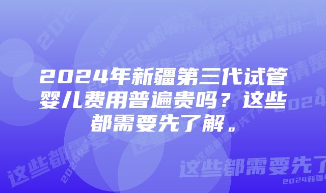 2024年新疆第三代试管婴儿费用普遍贵吗？这些都需要先了解。