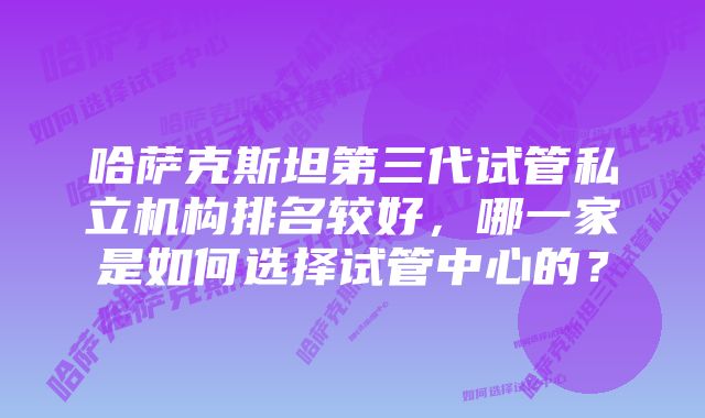 哈萨克斯坦第三代试管私立机构排名较好，哪一家是如何选择试管中心的？