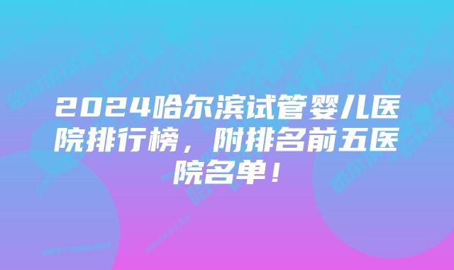 2024哈尔滨试管婴儿医院排行榜，附排名前五医院名单！