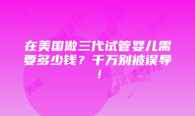 在美国做三代试管婴儿需要多少钱？千万别被误导！