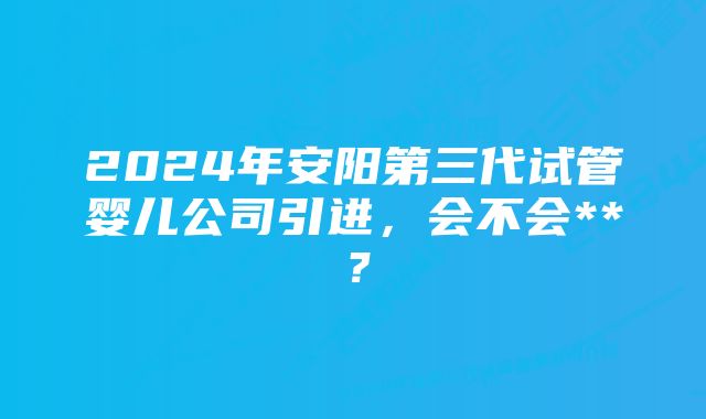 2024年安阳第三代试管婴儿公司引进，会不会**？