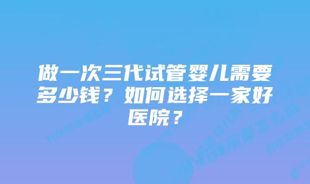 做一次三代试管婴儿需要多少钱？如何选择一家好医院？