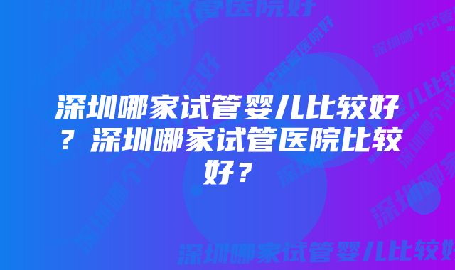 深圳哪家试管婴儿比较好？深圳哪家试管医院比较好？