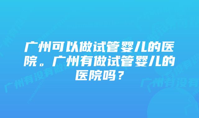 广州可以做试管婴儿的医院。广州有做试管婴儿的医院吗？