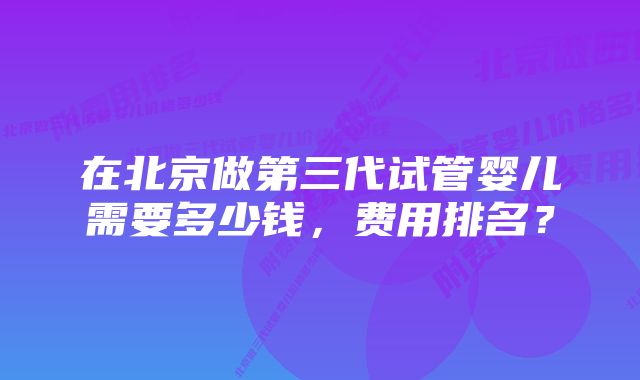 在北京做第三代试管婴儿需要多少钱，费用排名？