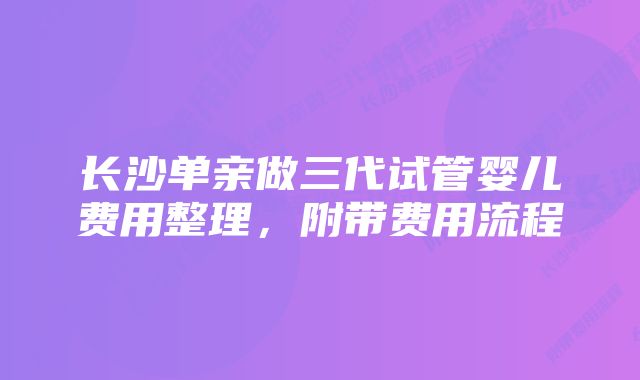 长沙单亲做三代试管婴儿费用整理，附带费用流程