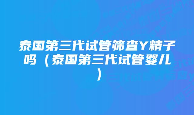 泰国第三代试管筛查Y精子吗（泰国第三代试管婴儿）