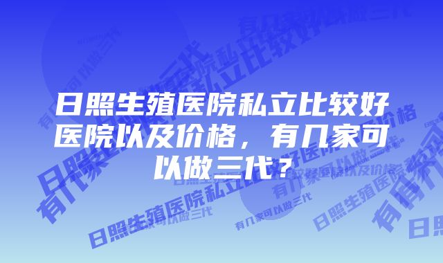 日照生殖医院私立比较好医院以及价格，有几家可以做三代？