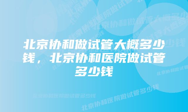 北京协和做试管大概多少钱，北京协和医院做试管多少钱