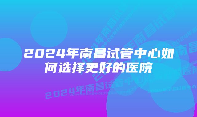 2024年南昌试管中心如何选择更好的医院