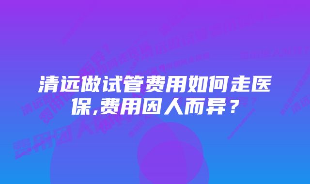 清远做试管费用如何走医保,费用因人而异？