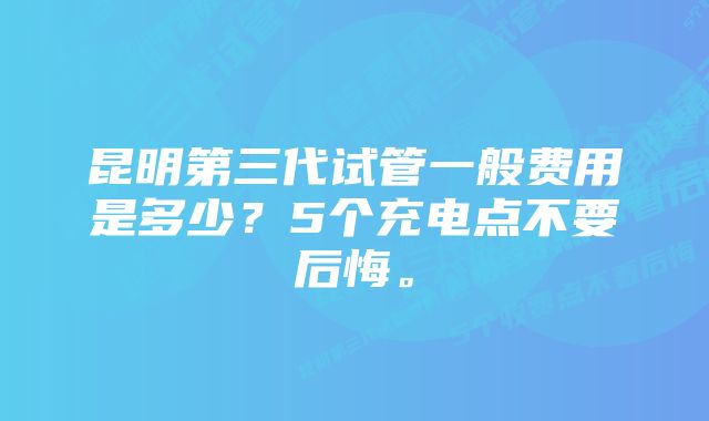 昆明第三代试管一般费用是多少？5个充电点不要后悔。